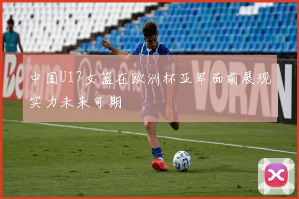 中国U17女篮在欧洲杯亚军面前展现实力未来可期