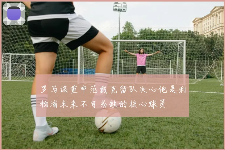 罗马诺重申范戴克留队决心他是利物浦未来不可或缺的核心球员