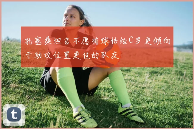 孔塞桑坦言不愿将球传给C罗更倾向于助攻位置更佳的队友
