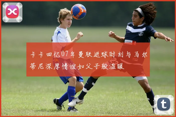 卡卡回忆07年曼联进球时刻与马尔蒂尼深厚情谊如父子般温暖