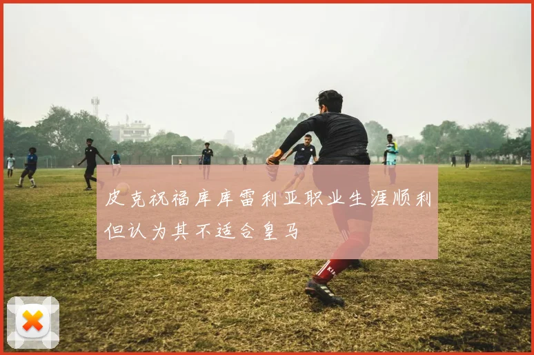 皮克祝福库库雷利亚职业生涯顺利但认为其不适合皇马