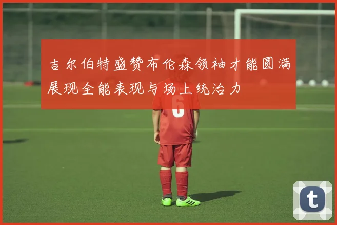 吉尔伯特盛赞布伦森领袖才能圆满展现全能表现与场上统治力