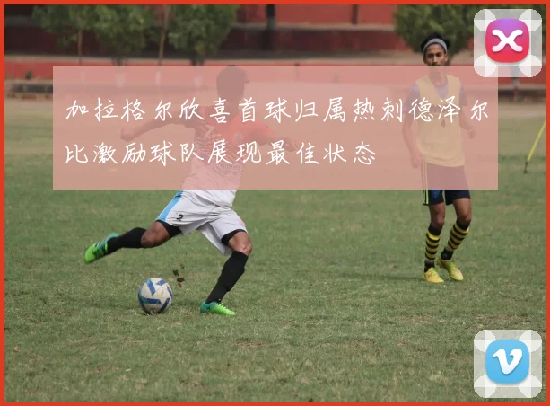 加拉格尔欣喜首球归属热刺德泽尔比激励球队展现最佳状态