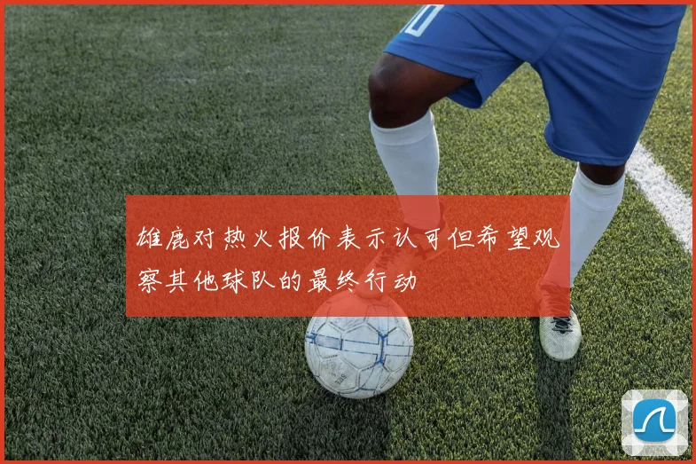 雄鹿对热火报价表示认可但希望观察其他球队的最终行动