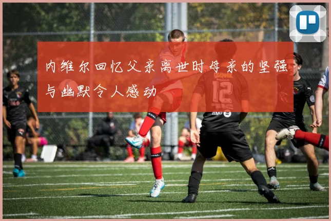 内维尔回忆父亲离世时母亲的坚强与幽默令人感动