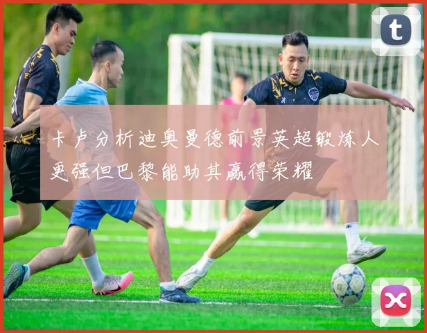 卡卢分析迪奥曼德前景英超锻炼人更强但巴黎能助其赢得荣耀