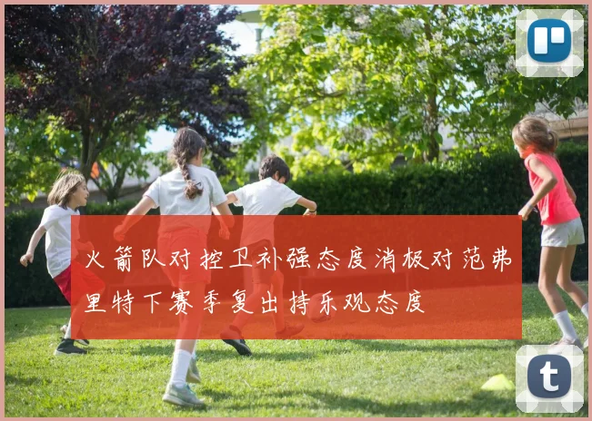 火箭队对控卫补强态度消极对范弗里特下赛季复出持乐观态度
