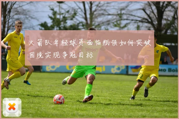 火箭队年轻球员面临瓶颈如何突破困境实现争冠目标