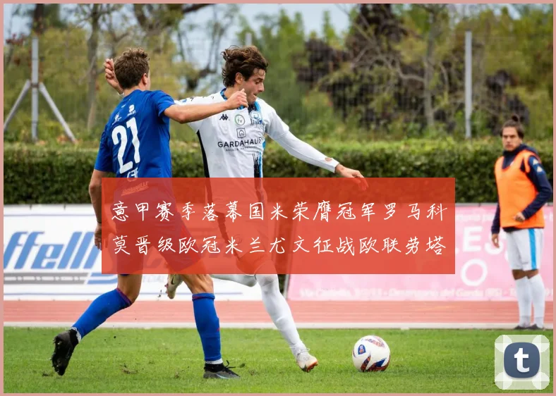 意甲赛季落幕国米荣膺冠军罗马科莫晋级欧冠米兰尤文征战欧联劳塔罗斩获金靴