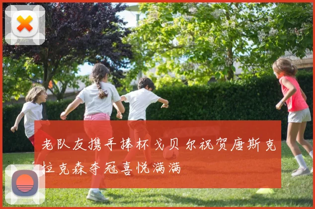 老队友携手捧杯戈贝尔祝贺唐斯克拉克森夺冠喜悦满满