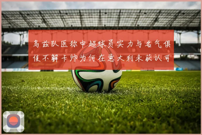 乌兹队医称中超球员实力与名气俱佳不解卡帅为何在意大利未获认可