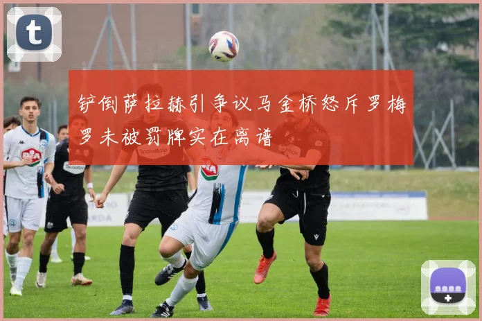 铲倒萨拉赫引争议马金桥怒斥罗梅罗未被罚牌实在离谱